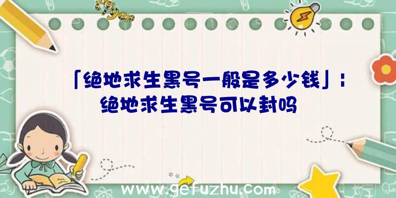 「绝地求生黑号一般是多少钱」|绝地求生黑号可以封吗